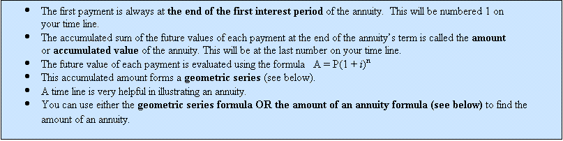 Text Box: 	The first payment is always at the end of the first interest period of the annuity.  This will be numbered 1 on your time line.
	The accumulated sum of the future values of each payment at the end of the annuitys term is called the amount or accumulated value of the annuity. This will be at the last number on your time line.
	The future value of each payment is evaluated using the formula   A = P(1 + i)n
	This accumulated amount forms a geometric series (see below).
	A time line is very helpful in illustrating an annuity.
	You can use either the geometric series formula OR the amount of an annuity formula (see below) to find the amount of an annuity.
