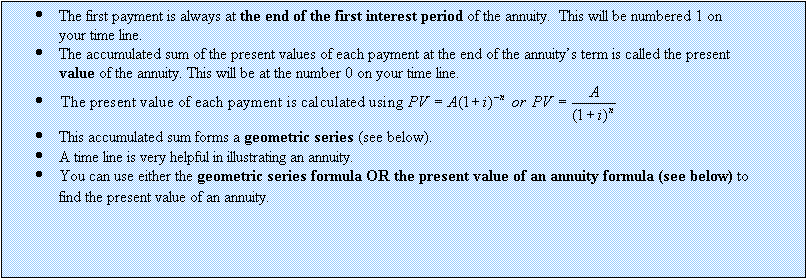 Text Box: 	The first payment is always at the end of the first interest period of the annuity.  This will be numbered 1 on your time line.
	The accumulated sum of the present values of each payment at the end of the annuitys term is called the present value of the annuity. This will be at the number 0 on your time line.
	 
	This accumulated sum forms a geometric series (see below).
	A time line is very helpful in illustrating an annuity.
	You can use either the geometric series formula OR the present value of an annuity formula (see below) to find the present value of an annuity.
