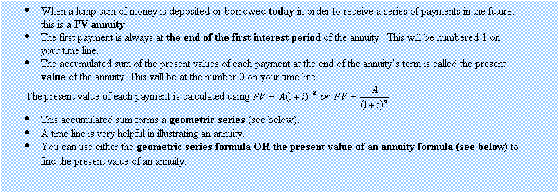 Text Box: 	When a lump sum of money is deposited or borrowed today in order to receive a series of payments in the future, this is a PV annuity
	The first payment is always at the end of the first interest period of the annuity.  This will be numbered 1 on your time line.
	The accumulated sum of the present values of each payment at the end of the annuitys term is called the present value of the annuity. This will be at the number 0 on your time line.
  
	This accumulated sum forms a geometric series (see below).
	A time line is very helpful in illustrating an annuity.
	You can use either the geometric series formula OR the present value of an annuity formula (see below) to find the present value of an annuity.
