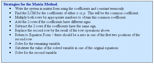 Rectangular Callout: Strategies for the Matrix Method.
	Write the system in matrix form using the coefficients and constant termsonly.
	Find the LCM for the coefficients of either x or y.  This will be the common coefficient.
	Multiply both rows by appropriate numbers to obtain this common coefficient.
	Add the 2 rows if the coefficients have different signs.
	Subtract the 2 rows if the coefficients have the same sign.
	Replace the second row by the result of the row operations above.
	Return to Equation Form  there should be a zero in one of the first two positions of the second row.
	Solve for the remaining variable.
	Substitute the value of the solved variable in one of the original equations.
	Solve for the second variable.
