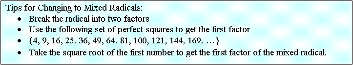 Text Box: Tips for Changing to Mixed Radicals:
	Break the radical into two factors
	Use the following set of perfect squares to get the first factor 
	{4, 9, 16, 25, 36, 49, 64, 81, 100, 121, 144, 169, }
	Take the square root of the first number to get the first factor of the mixed radical.                                             
