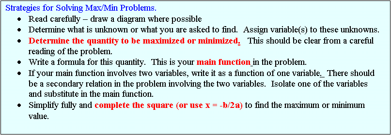Text Box: Strategies for Solving Max/Min Problems.
	Read carefully  draw a diagram where possible
	Determine what is unknown or what you are asked to find.  Assign variable(s) to these unknowns.
	Determine the quantity to be maximized or minimized.   This should be clear from a careful reading of the problem.  
	Write a formula for this quantity.  This is your main function in the problem.
	If your main function involves two variables, write it as a function of one variable.  There should be a secondary relation in the problem involving the two variables.  Isolate one of the variables and substitute in the main function.
	Simplify fully and complete the square (or use x = -b/2a) to find the maximum or minimum value.

