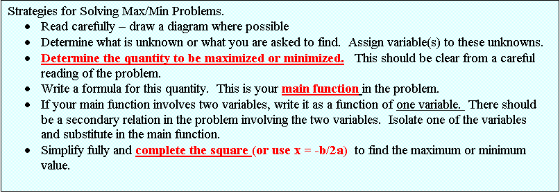 Text Box: Strategies for Solving Max/Min Problems.
	Read carefully  draw a diagram where possible
	Determine what is unknown or what you are asked to find.  Assign variable(s) to these unknowns.
	Determine the quantity to be maximized or minimized.   This should be clear from a careful reading of the problem.  
	Write a formula for this quantity.  This is your main function in the problem.
	If your main function involves two variables, write it as a function of one variable.  There should be a secondary relation in the problem involving the two variables.  Isolate one of the variables and substitute in the main function.
	Simplify fully and complete the square (or use x = -b/2a)  to find the maximum or minimum value.
