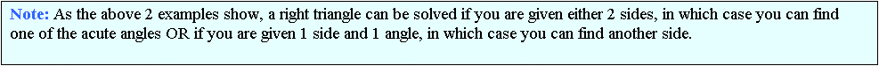 Text Box: Note: As the above 2 examples show, a right triangle can be solved if you are given either 2 sides, in which case you can find one of the acute angles OR if you are given 1 side and 1 angle, in which case you can find another side.


