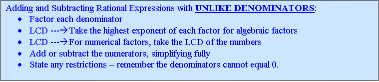 Text Box: Adding and Subtracting Rational Expressions with UNLIKE DENOMINATORS:
·	Factor each denominator 
·	LCD ---àTake the highest exponent of each factor for algebraic factors
·	LCD ---àFor numerical factors, take the LCD of the numbers
·	Add or subtract the numerators, simplifying fully
·	State any restrictions – remember the denominators cannot equal 0.

