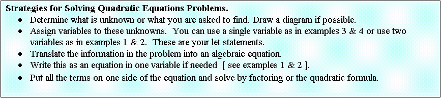 Text Box: Strategies for Solving Quadratic Equations Problems.
·	Determine what is unknown or what you are asked to find. Draw a diagram if possible.
·	Assign variables to these unknowns.  You can use a single variable as in examples 3 & 4 or use two variables as in examples 1 & 2.  These are your let statements.
·	Translate the information in the problem into an algebraic equation.
·	Write this as an equation in one variable if needed  [ see examples 1 & 2 ].
·	Put all the terms on one side of the equation and solve by factoring or the quadratic formula.
