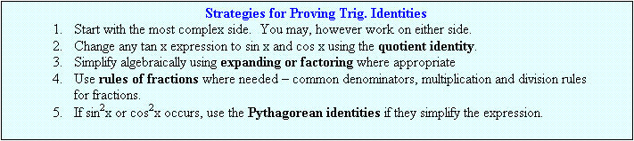Text Box: Strategies for Proving Trig. Identities
1.	Start with the most complex side.  You may, however work on either side.
2.	Change any tan x expression to sin x and cos x using the quotient identity.
3.	Simplify algebraically using expanding or factoring where appropriate
4.	Use rules of fractions where needed – common denominators, multiplication and division rules for fractions.
5.	If sin2x or cos2x occurs, use the Pythagorean identities if they simplify the expression.
