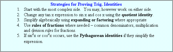 Text Box: Strategies for Proving Trig. Identities
1.	Start with the most complex side.  You may, however work on either side.
2.	Change any tan x expression to sin x and cos x using the quotient identity.
3.	Simplify algebraically using expanding or factoring where appropriate
4.	Use rules of fractions where needed – common denominators, multiplication and division rules for fractions.
5.	If sin2x or cos2x occurs, use the Pythagorean identities if they simplify the expression.
