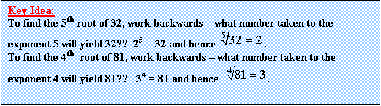 Text Box: Key Idea:
To find the 5th root of 32, work backwards  what number taken to the exponent 5 will yield 32??  25 = 32 and hence  .
To find the 4th  root of 81, work backwards  what number taken to the exponent 4 will yield 81??   34 = 81 and hence   .
