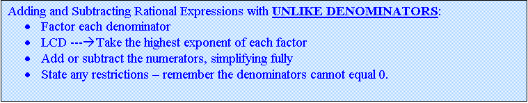 Text Box: Adding and Subtracting Rational Expressions with UNLIKE DENOMINATORS:
	Factor each denominator 
	LCD ---Take the highest exponent of each factor for algebraic factors
	LCD ---For numerical factors, take the LCD of the numbers
	Add or subtract the numerators, simplifying fully
	State any restrictions  remember the denominators cannot equal 0.

