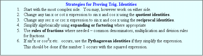 Text Box: Strategies for Proving Trig. Identities
1.	Start with the most complex side.  You may, however work on either side.
2.	Change any tan x or cot x expression to sin x and cos x using the quotient identities.
3.	Change any sec x or csc x expression to sin x and cos x using the reciprocal identities.
4.	Simplify algebraically using expanding or factoring where appropriate
5.	Use rules of fractions where needed  common denominators, multiplication and division rules for fractions.
6.	If sin2x or cos2x etc.  occurs, use the Pythagorean identities if they simplify the expression.
This should be done if the number 1 occurs with the squared expression.
