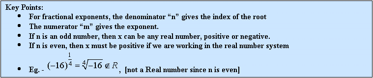 Text Box: Key Points:
	For fractional exponents, the denominator n gives the index of the root
	The numerator m gives the exponent.
	If n is an odd number, then x can be any real number, positive or negative.
	If n is even, then x must be positive if we are working in the real number system
	Eg. -  ,  [not a Real number since n is even]
