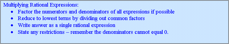 Text Box: Multiplying Rational Expressions:
	Factor the numerators and denominators of all expressions if possible
	Reduce to lowest terms by dividing out common factors
	Write answer as a single rational expression
	State any restrictions  remember the denominators cannot equal 0.

