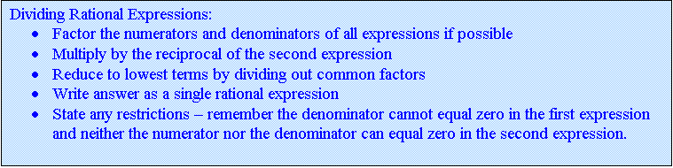 Text Box: Dividing Rational Expressions:
	Factor the numerators and denominators of all expressions if possible
	Multiply by the reciprocal of the second expression
	Reduce to lowest terms by dividing out common factors
	Write answer as a single rational expression
	State any restrictions  remember the denominator cannot equal zero in the first expression and neither the numerator nor the denominator can equal zero in the second expression.

